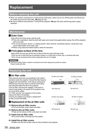 Page 7878 - ENGLISH
Maintenance
Replacement
Before replacing the unit
When you perform maintenance or replacement of the parts, make sure to t\
urn off the power and disconnect  z
the power plug from the wall outlet. (Æpages 26, 30)
Be sure to observe the procedure “Turing off the projector” ( zÆpage 30) when performing power supply 
operation.
Maintenance
Outer Case J
Wipe off dirt and dust using a soft dry cloth.
If the dirt is persistent, soak the cloth with water and wring it thorou\
ghly before wiping. Dry...