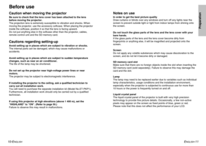Page 6ENGLISH
-11
Preparation
10-E
NGLISH
Before useCaution when moving the projectorBe sure to check that the lens cover has been attached to the lens 
before moving the projector.
The projection lens is extremely susceptible to vibration and shocks. When
moving the projector, use the accessory softcase. When placing the projector
inside the softcase, position it so that the lens is facing upward.
Do not put anything else in the softcase other than the projector, cables,
remote control unit and the SD memory...