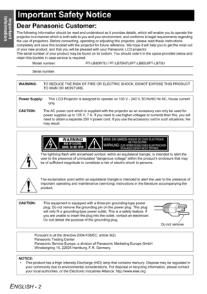 Page 2Important 
Information
ENGLISH - 2
Important Safety Notice
Dear Panasonic Customer:
The following information should be read and understood as it provides details, which will enable you to operate the 
projector in a manner which is both safe to you and your environment, and conforms to legal requirements regarding 
the use of projectors. Before connecting, operating or adjusting this projector, please read these instructions 
completely and save this booklet with the projector for future reference. We...