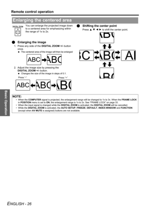 Page 26Basic Operation
Remote control operation
ENGLISH - 26
You can enlarge the projected image down 
to a centered area for emphasizing within 
the range of 1x to 2x.
QEnlarging the image
1. Press any side of the DIGITAL ZOOM +/- button 
once.
 The centered area of the image will then be enlarged 
2. Adjust the image size by pressing the 
DIGITAL ZOOM +/- button.
 Changes the size of the image in steps of 0.1.
QShifting the center point
Press F G I H to shift the center point.
Enlarging the centered area...