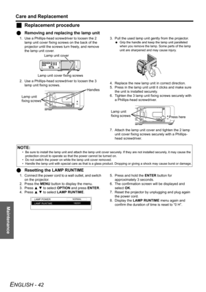 Page 42Maintenance
Care and Replacement
ENGLISH - 42
JReplacement procedure
QRemoving and replacing the lamp unit
1. Use a Phillips-head screwdriver to loosen the 2 
lamp unit cover fixing screws on the back of the 
projector until the screws turn freely, and remove 
the lamp unit cover.
2. Use a Phillips-head screwdriver to loosen the 3 
lamp unit fixing screws.3. Pull the used lamp unit gently from the projector.
 Grip the handle and keep the lamp unit paralleled 
when you remove the lamp. Some parts of the...