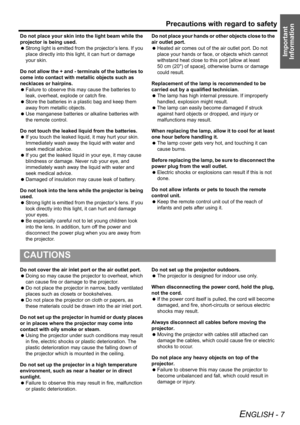 Page 7Precautions with regard to safety
ENGLISH - 7
Important 
Information
Do not place your skin into the light beam while the 
projector is being used.
 Strong light is emitted from the projector’s lens. If you 
place directly into this light, it can hurt or damage 
your skin.
Do not allow the + and - terminals of the batteries to 
come into contact with metallic objects such as 
necklaces or hairpins.
 Failure to observe this may cause the batteries to 
leak, overheat, explode or catch fire.
 Store the...