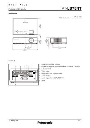 Page 4SPECFILE
PT-LB75NTPortable LCD Projector
As of May 2008< 4 >
Dimensions
Terminals
89
368194
(3-1/2˝)
(14-1/2˝)(7-5/8˝)
97233
54.53
88 9(3-13/16˝)(9-3/16˝)
(2-5/32˝)(1/8˝)
(3-15/32˝) (11/32˝)
unit : mm (inch)
NOTE: This illustration is not drawn to scale.
1
82347
56
1 COMPUTER (RGB) 1 input
2 COMPUTER (RGB) 2 input/COMPUTER (RGB) 1 output
3 S-Video input
4 Video input
5 Audio input for Video/S-Video
6 Audio output
7 Audio input for COMPUTER 1/2
8 Serial 