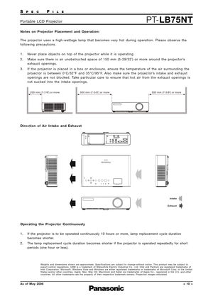 Page 10SPECFILE
PT-LB75NTPortable LCD Projector
As of May 2008< 10 >
Notes on Projector Placement and Operation: 
The projector uses a high-wattage lamp that becomes very hot during operation. Please observe the
following precautions.
1. Never place objects on top of the projector while it is operating.
2. Make sure there is an unobstructed space of 150 mm (5-29/32˝) or more around the projector’s
exhaust openings.
3. If the projector is placed in a box or enclosure, ensure the temperature of the air...