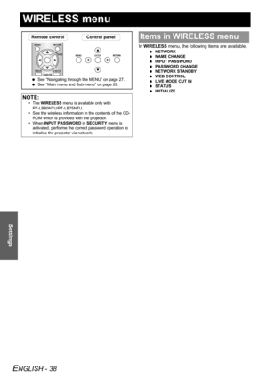 Page 38ENGLISH - 38
Settings
WIRELESS menu
In WIRELESS menu, the following items are available.
 NETWORK
 NAME CHANGE
 INPUT PASSWORD
 PASSWORD CHANGE
 NETWORK STANDBY
 WEB CONTROL
 LIVE MODE CUT IN
 STATUS
 INITIALIZE
NOTE:
• The WIRELESS menu is available only with 
PT-LB80NTU/PT-LB75NTU.
• See the wireless information in the contents of the CD-
ROM which is provided with the projector.
• When INPUT PASSWORD in SECURITY menu is 
activated, performe the correct password operation to 
initialise the projector...