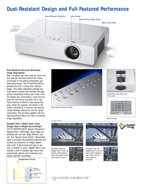 Page 3Simulated image with
Daylight View 4 turned off.
Overall contrast appears
lower, and images in dark
areas cannot be seen.
Ambient 
light sensor
Daylight View 4 Concept
Daylight View 
circuit
LCD panels
Projector
Simulated image with
Daylight View 4 turned on.
Detail, depth, brightness
and contrast over the
entire image are
enhanced.
Touch-sensor controls on the top
Dust-Resistant Design and Full-Featured Performance
Touch Sensor ControlsLens Cover
Micro Cut Filter
Air In
Air out
Zoom/Focus Ring Cover...