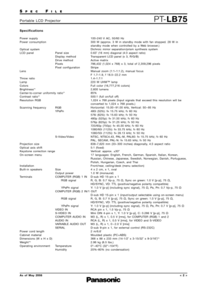Page 2SPECFILE
PT-LB75Portable LCD Projector
As of May 2008< 2 >
Specifications
Power supply
Power consumption
Optical system
LCD panel  Panel size
Display method
Drive method
Pixels
Pixel configuration
Lens
Throw ratio
Lamp
Colors
Brightness*
1
Center-to-corner uniformity ratio*1
Contrast ratio*1
Resolution RGB
Scanning frequency  RGB YP
BPR
S-Video/Video 
Projection size
Optical axis shift
Keystone correction range
On-screen menu
Installation
Built-in speakers Size Output power
Terminals  COMPUTER (RGB) 1 IN...
