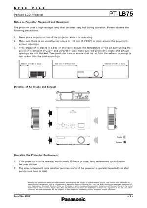 Page 9SPECFILE
PT-LB75Portable LCD Projector
As of May 2008< 9 >
Notes on Projector Placement and Operation: 
The projector uses a high-wattage lamp that becomes very hot during operation. Please observe the
following precautions.
1. Never place objects on top of the projector while it is operating.
2. Make sure there is an unobstructed space of 150 mm (5-29/32˝) or more around the projector’s
exhaust openings.
3. If the projector is placed in a box or enclosure, ensure the temperature of the air surrounding...