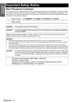 Page 2Important 
Information
ENGLISH - 2
Important Safety Notice
Dear Panasonic Customer:
This instruction booklet provides all the necessary operating information that you might require. We hope it will help 
you to get the most out of your new product, and that you will be pleased with your Panasonic LCD projector. The 
serial number of your product may be found on its bottom. You should note it in the space provided below and retain 
this booklet in case service is required.
Model number:PT-LB80NTE /...