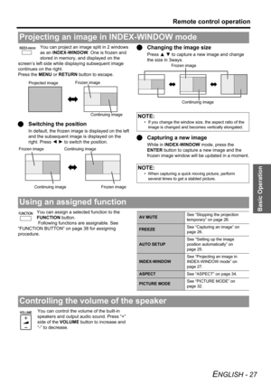 Page 27Basic Operation
Remote control operation
ENGLISH - 27
You can project an image split in 2 windows 
as an INDEX-WINDOW. One is frozen and 
stored in memory, and displayed on the 
screen’s left side while displaying subsequent image 
continues on the right.
Press the MENU or RETURN button to escape.
QSwitching the position
In default, the frozen image is displayed on the left 
and the subsequent image is displayed on the 
right. Press IH to switch the position.
QChanging the image size
Press F G to capture...