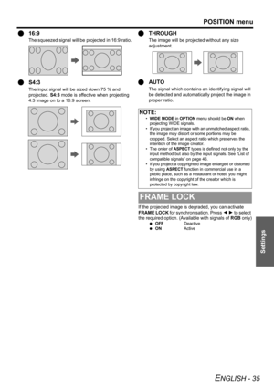 Page 35POSITION menu
ENGLISH - 35
Settings
Q16:9
The squeezed signal will be projected in 16:9 ratio.
QS4:3
The input signal will be sized down 75 % and 
projected. S4:3 mode is effective when projecting 
4:3 image on to a 16:9 screen.
QTHROUGH
The image will be projected without any size 
adjustment.
QAUTO
The signal which contains an identifying signal will 
be detected and automatically project the image in 
proper ratio.
If the projected image is degraded, you can activate 
FRAME LOCK for synchronisation....