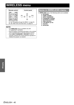 Page 40ENGLISH - 40
Settings
WIRELESS menu
In WIRELESS menu, the following items are available.
 NETWORK
 NAME CHANGE
 INPUT PASSWORD
 PASSWORD CHANGE
 NETWORK STANDBY
 WEB CONTROL
 LIVE MODE CUT IN
 STATUS
 INITIALIZE
NOTE:
• The WIRELESS menu is available only with 
PT-LB80NTE/PT-LB75NTE.
• See the wireless connecting information in the contents 
of the CD-ROM which is provided with the projector.
• When INPUT PASSWORD in SECURITY menu is 
activated, performe the correct password operation to 
initialise the...