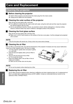 Page 42ENGLISH - 42
Maintenance
Care and Replacement
JBefore cleaning the projector
 Switch off the projector and disconnect the mains plug from the mains socket.
 Unplug all the cables from the projector.
JCleaning the outer surface of the projector
Wipe off dirt and dust gently with a soft cloth.
 If it is difficult to remove the dirt, soak a cloth with water, wring the cloth well and then wipe the projector. 
Dry off the projector with dry cloth.
 Do not use petroleum benzine, thinner, any alcoholic solvent,...