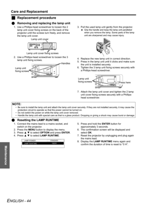 Page 44Maintenance
Care and Replacement
ENGLISH - 44
JReplacement procedure
QRemoving and replacing the lamp unit
1. Use a Phillips-head screwdriver to loosen the 2 
lamp unit cover fixing screws on the back of the 
projector until the screws turn freely, and remove 
the lamp unit cover.
2. Use a Phillips-head screwdriver to loosen the 3 
lamp unit fixing screws.3. Pull the used lamp unit gently from the projector.
 Grip the handle and keep the lamp unit paralleled 
when you remove the lamp. Some parts of the...
