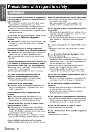 Page 8Important 
Information
ENGLISH - 8
Precautions with regard to safety
If you notice smoke, strange smells or noise coming 
from the projector, disconnect the mains plug from 
the mains socket.
 Do not continue to use the projector in such cases, 
otherwise fire or electric shocks could result.
 Check that no more smoke is coming out, and then 
contact an Authorised Service Centre for repairs.
 Do not attempt to repair the projector yourself, as this 
can be dangerous.
Do not install this projector in a...