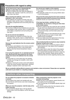 Page 10Precautions with regard to safety
ENGLISH - 10
Important 
Information
Do not short-circuit, heat or disassemble the 
batteries or place them into water or fire.
 Failure to observe this may cause the batteries to 
overheat, leak, explode or catch fire, and burns or 
other injury may result.
When inserting the batteries, make sure the 
polarities (+ and -) are correct.
 If the batteries are inserted incorrectly, they may 
explode or leak, and fire, injury or contamination of 
the battery compartment and...