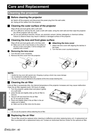 Page 40ENGLISH - 40
Maintenance
Care and Replacement
JBefore cleaning the projector
 Switch off the projector and disconnect the power plug from the wall outlet.
 Unplug all the cables from the projector.
JCleaning the outer surface of the projector
Wipe off dirt and dust gently with a soft cloth.
 If it is difficult to remove the dirt, soak a cloth with water, wring the cloth well and then wipe the projector. 
Dry off the projector with dry cloth.
 Do not use petroleum benzine, thinner, any alcoholic solvent,...