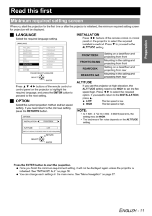 Page 11ENGLISH - 11
Preparation
Read this first
When you start the projection for the first time or after the projector is initialised, the minimum required setting screen 
for projection will be displayed.
JLANGUAGE
Select the required language setting.
Press F G I H buttons of the remote control or 
control panel on the projector to highlight the 
required language, and press the ENTER button to 
proceed to the next setting.
JOPTION
Select the current projection method and fan speed 
setting. If you need...