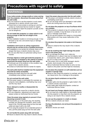 Page 6Important 
Information
ENGLISH - 6
Precautions with regard to safety
If you notice smoke, strange smells or noise coming 
from the projector, disconnect the power plug from 
the wall outlet.
 Do not continue to use the projector in such cases, 
otherwise fire or electric shocks could result.
 Check that no more smoke is coming out, and then 
contact an Authorized Service Center for repairs.
 Do not attempt to repair the projector yourself, as this 
can be dangerous.
Do not install this projector in a...