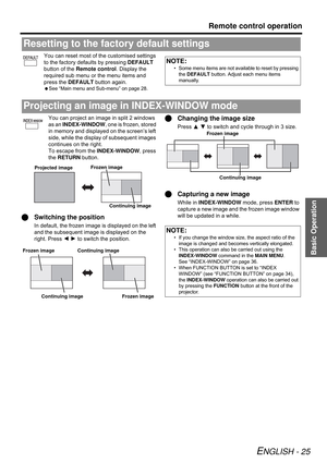 Page 25Basic Operation
Remote control operation
ENGLISH - 25
You can reset most of the customised settings 
to the factory defaults by pressing DEFAULT 
button of the Remote control. Display the 
required sub menu or the menu items and 
press the DEFAULT button again.
 See “Main menu and Sub-menu” on page 28.
You can project an image in split 2 windows 
as an INDEX-WINDOW, one is frozen, stored 
in memory and displayed on the screen’s left 
side, while the display of subsequent images 
continues on the right....