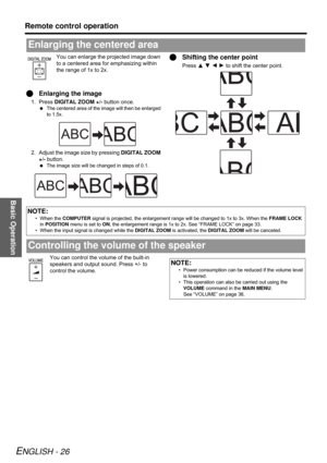 Page 26Basic Operation
Remote control operation
ENGLISH - 26
You can enlarge the projected image down 
to a centered area for emphasizing within 
the range of 1x to 2x.
QEnlarging the image
1. Press DIGITAL ZOOM +/- button once.
 The centered area of the image will then be enlarged 
to 1.5x.
2. Adjust the image size by pressing DIGITAL ZOOM 
+/- button.
 The image size will be changed in steps of 0.1.
QShifting the center point
Press F G I H to shift the center point.
You can control the volume of the built-in...