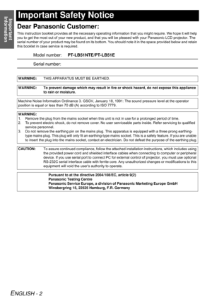 Page 2Important 
Information
ENGLISH - 2
Important Safety Notice
Dear Panasonic Customer:
This instruction booklet provides all the necessary operating information that you might require. We hope it will help 
you to get the most out of your new product, and that you will be pleased with your Panasonic LCD projector. The 
serial number of your product may be found on its bottom. You should note it in the space provided below and retain 
this booklet in case service is required.
Model...