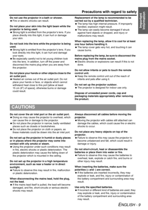 Page 9Precautions with regard to safety
ENGLISH - 9
Important 
Information
Do not use the projector in a bath or shower.
 Fire or electric shocks can result.
Do not place your skin into the light beam while the 
projector is being used.
 Strong light is emitted from the projector’s lens. If you 
place directly into this light, it can hurt or damage 
your skin.
Do not look into the lens while the projector is being 
used.
 Strong light is emitted from the projector’s lens. If you 
look directly into this light,...