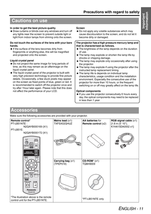 Page 11Precautions with regard to safety
ENGLISH - 11
Important 
InformationIn order to get the best picture quality
 Draw curtains or blinds over any windows and turn off 
any lights near the screen to prevent outside light or 
light from indoor lamps from shining onto the screen.
Do not touch the surfaces of the lens with your bare 
hands.
 If the surface of the lens becomes dirty from 
fingerprints or anything else, this will be magnified 
and projected onto the screen.
Liquid crystal panel
 Do not project...