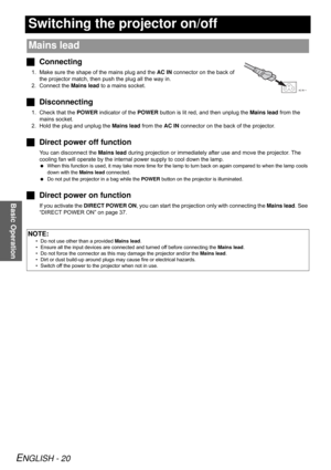 Page 20ENGLISH - 20
Basic Operation
Switching the projector on/off
JConnecting
1. Make sure the shape of the mains plug and the AC IN connector on the back of 
the projector match, then push the plug all the way in.
2. Connect the Mains lead to a mains socket.
JDisconnecting
1. Check that the POWER indicator of the POWER button is lit red, and then unplug the Mains lead from the 
mains socket.
2. Hold the plug and unplug the Mains lead from the AC IN connector on the back of the projector.
JDirect power off...