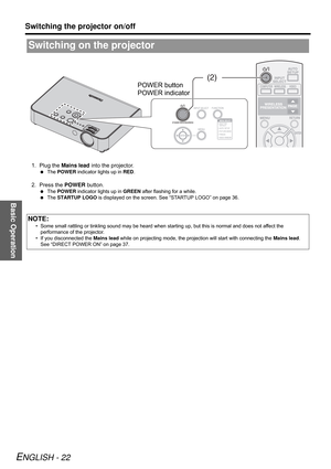 Page 22Basic Operation
Switching the projector on/off
ENGLISH - 22
1. Plug the Mains lead into the projector.
 The POWER indicator lights up in RED.
2. Press the POWER button.
 The POWER indicator lights up in GREEN after flashing for a while.
 The STARTUP LOGO is displayed on the screen. See “STARTUP LOGO” on page 36.
Switching on the projector
NOTE:
• Some small rattling or tinkling sound may be heard when starting up, but this is normal and does not affect the 
performance of the projector.
• If you...