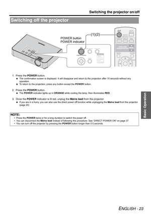 Page 23Basic Operation
Switching the projector on/off
ENGLISH - 23
1. Press the POWER button.
 The confirmation screen is displayed. It will disappear and return to the projection after 10 seconds without any 
operation.
 To return to the projection, press any button except the POWER button.
2. Press the POWER button.
 The POWER indicator lights up in ORANGE while cooling the lamp, then illuminates RED.
3. Once the POWER indicator is lit red, unplug the Mains lead from the projector.
 If you are in a hurry, you...