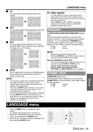 Page 35LANGUAGE menu
ENGLISH - 35
Settings
Q4:3
The input signal will be projected without any 
change.
Q16:9
The squeezed signal will be projected in 16:9 ratio.
QS4:3
The input signal will be sized down 75 % and 
projected. S4:3 mode is effective when projecting 
4:3 image on to a 16:9 screen.
QAUTO
The S1 signal which contains an identifying signal 
will be detected and automatically project the 
image in proper ratio.(S-VIDEO/VIDEO/COMPUTER/COMPONENT signals 
only)
When the input signal resolution is lower...