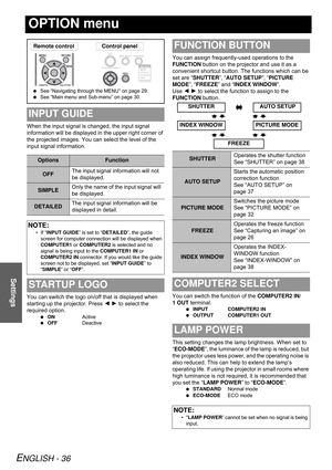 Page 36ENGLISH - 36
Settings
OPTION menu
When the input signal is changed, the input signal 
information will be displayed in the upper right corner of 
the projected images. You can select the level of the 
input signal information.
You can switch the logo on/off that is displayed when 
starting up the projector. Press I H to select the 
required option.
 ONActive
 OFFDeactive
You can assign frequently-used operations to the 
FUNCTION button on the projector and use it as a 
convenient shortcut button. The...
