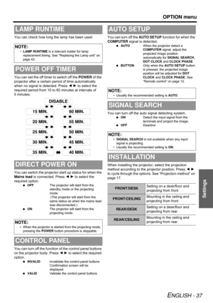 Page 37OPTION menu
ENGLISH - 37
Settings
You can check how long the lamp has been used.
You can set the off timer to switch off the POWER of the 
projector after a certain period of time automatically 
when no signal is detected. Press I H to select the 
required period from 15 to 60 minutes at intervals of 
5 minutes.
You can switch the projector start up status for when the 
Mains lead is connected. Press I H to select the 
required option.
 OFFThe projector will start from the 
standby mode or the projecting...