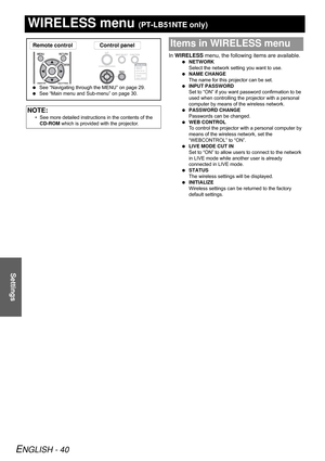 Page 40ENGLISH - 40
Settings
WIRELESS menu (PT-LB51NTE only)
In WIRELESS menu, the following items are available.
 NETWORK
Select the network setting you want to use.
 NAME CHANGE
The name for this projector can be set.
 INPUT PASSWORD
Set to “ON” if you want password confirmation to be 
used when controlling the projector with a personal 
computer by means of the wireless network.
 PASSWORD CHANGE
Passwords can be changed.
 WEB CONTROL
To control the projector with a personal computer by 
means of the wireless...