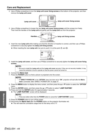 Page 44Maintenance
Care and Replacement
ENGLISH - 44
2. Use a Phillips screwdriver to turn the lamp unit cover fixing screws at the bottom of the projector, and then 
remove the Lamp unit cover.
3. Use a Phillips screwdriver to loosen the two lamp unit cover fixing screws until the screws turn freely. 
Then hold the handles of the Lamp unit and gently pull the Lamp unit out from the projector.
4. Insert the new Lamp unit while making sure that the direction of insertion is correct, and then use a Phillips...
