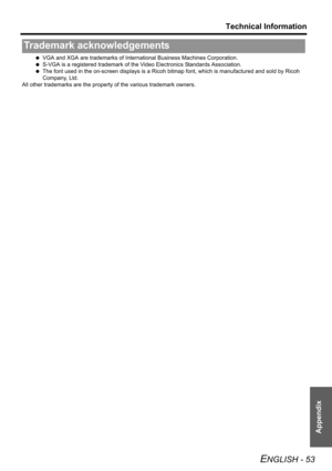 Page 53
Technical Information
ENGLISH - 53
Appendix
 VGA and XGA are trademarks of Intern ational Business Machines Corporation.
  S-VGA is a registered trademark of the  Video Electronics Standards Association.
  The font used in the on -screen displays is a Ricoh bitm ap font, which is manufactured and sold by Ricoh 
Company, Ltd. 
All other trademarks are the proper ty of the various trademark owners.
Trademark acknowledgements 