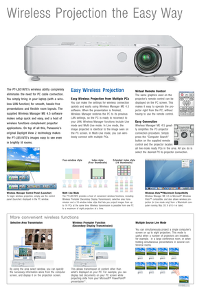 Page 2Wireless Projection the Easy Way
The PT-LB51NTE’s wireless ability completely
eliminates the need for PC cable connection.
You simply bring in your laptop (with a wire-
less LAN function) for smooth, hassle-free
presentations and flexible room layouts. The
supplied Wireless Manager ME 4.5 software
makes setup quick and easy, and a host of
wireless functions complement projector
applications. On top of all this, Panasonic’s
original Daylight View 2 technology makes
the PT-LB51NTE’s images easy to see...