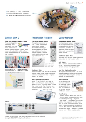 Page 3Daylight View 2
Crisp, Clear Images in a Well-Lit Room
Panasonic’s Daylight View
2 technology, which
helps project sharp, crisp
images that are easy to
see even in brightly lit rooms. A built-in sensor
measures the ambient light, and the halftone
colours and brightness level are adjusted accord-
ingly in real-time.
Presentation Flexibility
Easy-to-Use Remote Control
The supplied remote control fea-
tures a number of wireless pro-
jection controls, including
Microsoft
®PowerPoint®page
up/down capability....