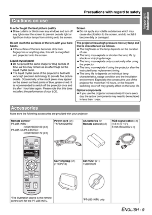 Page 9Precautions with regard to safety
ENGLISH - 9
Important 
InformationIn order to get the best picture quality
 Draw curtains or blinds over any windows and turn off 
any lights near the screen to prevent outside light or 
light from indoor lamps from shining onto the screen.
Do not touch the surfaces of the lens with your bare 
hands.
 If the surface of the lens becomes dirty from 
fingerprints or anything else, this will be magnified 
and projected onto the screen.
Liquid crystal panel
 Do not project...