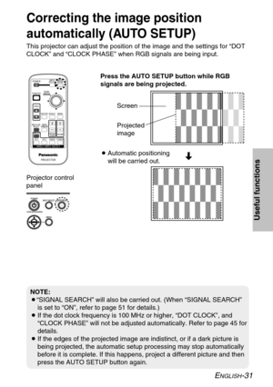 Page 31
ENGLISH-31
Useful functions
Projector control
panel
Correcting the image position
automatically (AUTO SETUP)
This projector can adjust the position of the image and the settings for\
 “DOT
CLOCK” and “CLOCK PHASE” when RGB signals are being input.Press the AUTO SETUP button while RGB
signals are being projected.
BAutomatic positioning
will be carried out. Screen
Projected
image
NOTE:
B“SIGNAL SEARCH” will also be carried out. (When “SIGNAL SEARCH\
”
is set to “ON”, refer to page 51 for details.)
B If...