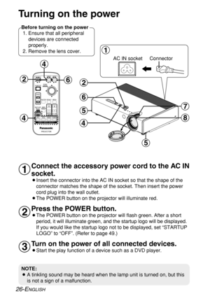 Page 26
26-ENGLISH
Turning on the power
Connect the accessory power cord to the AC IN
socket.
BInsert the connector into the AC IN socket so that the shape of theconnector matches the shape of the socket. Then insert the power
cord plug into the wall outlet.
BThe POWER button on the projector will illuminate red.
Press the POWER button.
BThe POWER button on the projector will flash green. After a short period, it will illuminate green, and the startup logo will be displayed\
.
If you would like the startup logo...