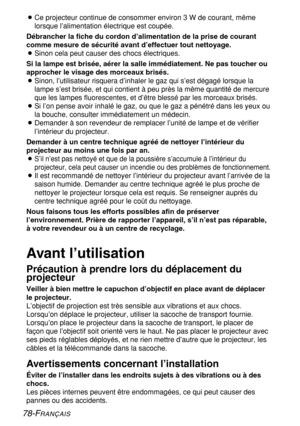Page 78
78-FRANÇAIS
BCe projecteur continue de consommer environ 3 W de courant, même
lorsque l’alimentation électrique est coupée.
Débrancher la fiche du cordon d’alimentation de la prise de couran\
t
comme mesure de sécurité avant d’effectuer tout nettoyage.
B Sinon cela peut causer des chocs électriques.
Si la lampe est brisée, aérer la salle immédiatement. Ne pas to\
ucher ou
approcher le visage des morceaux brisés.
B
Sinon, l’utilisateur risquera d’inhaler le gaz qui s’est dég\
agé lorsque la
lampe s’est...