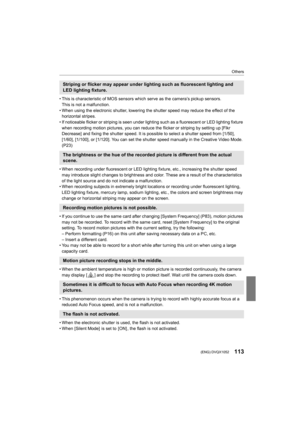 Page 113113
Others
 (ENG) DVQX1052
• This is characteristic of MOS sensors which serve as the camera’s pickup sensors.
This is not a malfunction.
• When using the electronic shutter, lowering the shutter speed  may reduce the effect of the 
horizontal stripes.
• If noticeable flicker or striping is seen under lighting such  as a fluorescent or LED lighting fixture 
when recording motion pictures, you can reduce the flicker or s triping by setting up [Flkr 
Decrease] and fixing the shutter speed. It is possible...