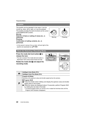 Page 22Preparation/Basic
22DVQX1052 (ENG) 
Press the mode dial lock button 1 to 
release the lock.
• The dial is locked if the mode dial lock button is 
depressed. Each press locks/unlocks the dial.
Rotate the mode dial  2 and adjust the 
recording mode.
Joystick
The joystick can be operated in two ways: it can be 
moved up, down, left or right, or it can be pressed.
The joystick provides the same functions as the cursor 
buttons/[MENU/SET] button.
Moving:
Selection of items or setting of values etc., is...