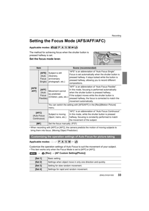 Page 3333
Recording
 (ENG) DVQX1052
Setting the Focus Mode (AFS/AFF/AFC)
Applicable modes: 
The method for achieving focus when the shutter button is 
pressed halfway is set.
Set the focus mode lever.
• When recording with [AFF] or [AFC], the camera predicts the motion of moving subjects to 
bring them into focus. (Moving Object Prediction)
Applicable modes: 
Customize the operation settings of Auto Focus to suit the move ment of your subject.
• This item works only when the Focus Mode is set to [AFF] or [A...