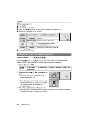 Page 36Recording
36DVQX1052 (ENG) 
∫When selecting [ ]
1 Press [ ].
2 Select [ ] and press  4.
3 Press  3/4/2 /1  to set the focus position and then press [MENU/SET].
4 Move [+] to the position to be in focus.
5 Press [MENU/SET] to set.
Applicable modes: 
When using [ š], [ ], [ ], [ Ø] or [ ] of Auto Focus Mode, you can specify the 
position of the AF area displayed on the recording screen with  the joystick.
1Select the menu. (P27)
2Move the joystick3/4 /2 /1 to move the AF 
area.
• You can change the size of...