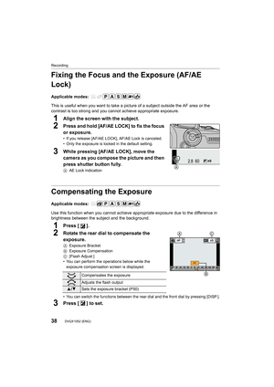 Page 38Recording
38DVQX1052 (ENG) 
Fixing the Focus and the Exposure (AF/AE 
Lock)
Applicable modes: 
This is useful when you want to take a picture of a subject out side the AF area or the 
contrast is too strong and you cannot achieve appropriate expos ure.
1Align the screen with the subject.
2Press and hold [AF/AE LOCK] to fix the focus 
or exposure.
• If you release [AF/AE LOCK], AF/AE Lock is canceled.
• Only the exposure is locked in the default setting.
3While pressing [AF/AE LOCK], move the 
camera as...