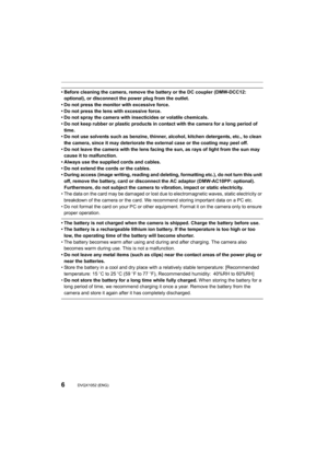 Page 66DVQX1052 (ENG) 
• Before cleaning the camera, remove the battery or the DC coupler (DMW-DCC12: 
optional), or disconnect the power plug from the outlet. 
• Do not press the monitor with excessive force.
• Do not press the lens with excessive force.
• Do not spray the camera with insecticides or volatile chemical s.
• Do not keep rubber or plastic products in contact with the cam era for a long period of 
time.
• Do not use solvents such as benzine, thinner, alcohol, kitchen  detergents, etc., to clean...