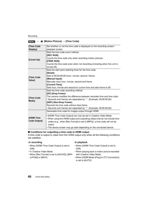 Page 60Recording
60DVQX1052 (ENG) 
∫Conditions for outputting a time code to HDMI output
A time code is outpu t to video from the HDMI output  only when all the following conditions 
are satisfied. >
 [Motion Picture]  > [Time Code]
[Time Code 
Display] Set whether or not the time code is displayed on the recording 
screen/
playback screen.
[Count Up] Sets the time code count method.
[REC RUN]:
Counts the time code only when recording motion pictures.
[FREE RUN]:
Counts the time code even when not recording...